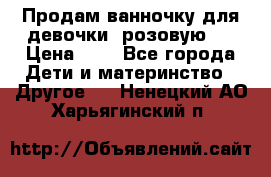 Продам ванночку для девочки (розовую). › Цена ­ 1 - Все города Дети и материнство » Другое   . Ненецкий АО,Харьягинский п.